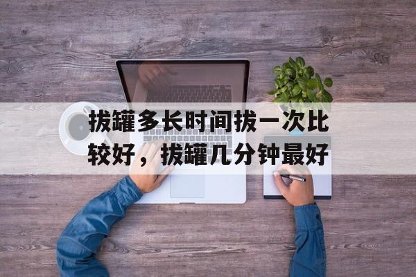 拔罐多长时间拔一次比较好，拔罐几分钟最好-第1张图片-