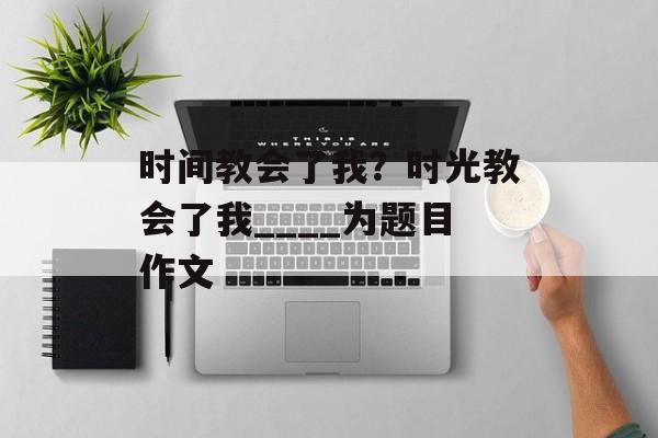 时间教会了我？时光教会了我____为题目作文-第1张图片-