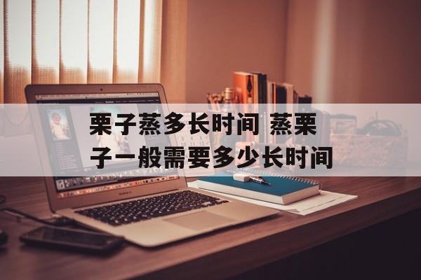 栗子蒸多长时间 蒸栗子一般需要多少长时间-第1张图片-