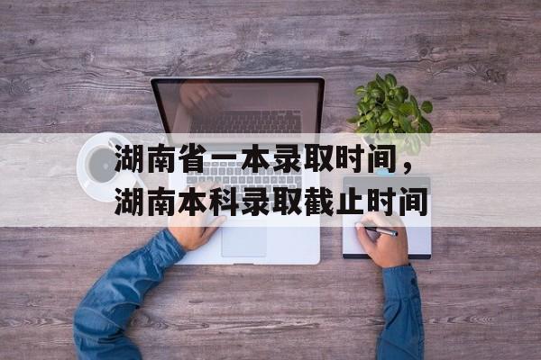 湖南省一本录取时间，湖南本科录取截止时间-第1张图片-