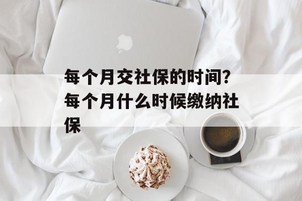 每个月交社保的时间？每个月什么时候缴纳社保-第1张图片-
