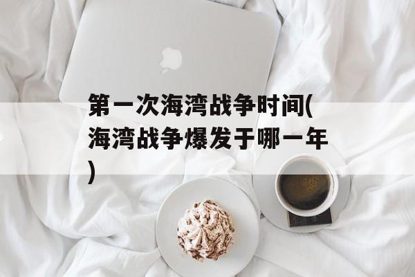 第一次海湾战争时间(海湾战争爆发于哪一年)-第1张图片-