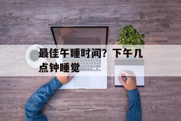 最佳午睡时间？下午几点钟睡觉-第1张图片-