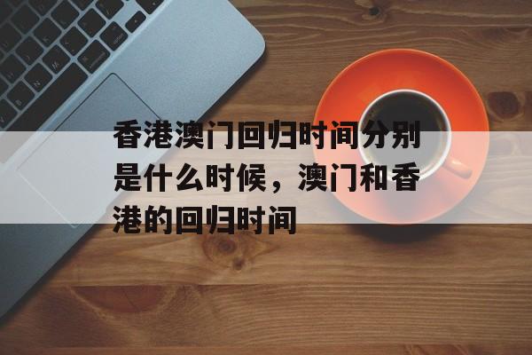 香港澳门回归时间分别是什么时候，澳门和香港的回归时间-第1张图片-