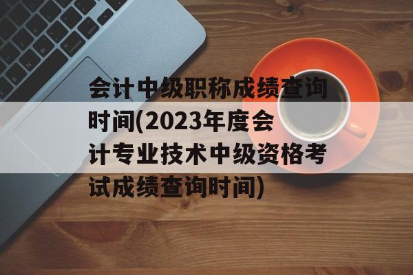 会计中级职称成绩查询时间(2023年度会计专业技术中级资格考试成绩查询时间)-第1张图片-
