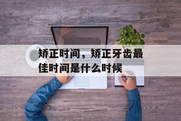 矫正时间，矫正牙齿最佳时间是什么时候-第1张图片-
