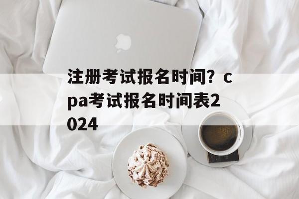 注册考试报名时间？cpa考试报名时间表2024-第1张图片-