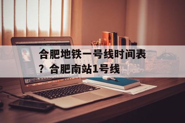 合肥地铁一号线时间表？合肥南站1号线-第1张图片-