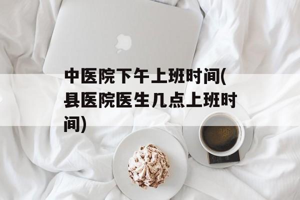 中医院下午上班时间(县医院医生几点上班时间)-第1张图片-