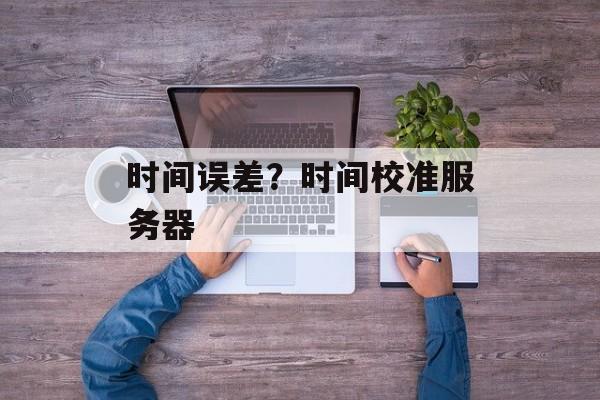 时间误差？时间校准服务器-第1张图片-