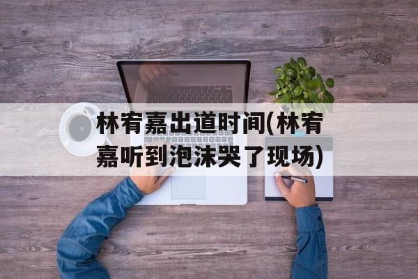 林宥嘉出道时间(林宥嘉听到泡沫哭了现场)-第1张图片-