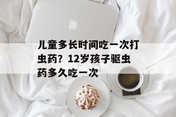 儿童多长时间吃一次打虫药？12岁孩子驱虫药多久吃一次-第1张图片-