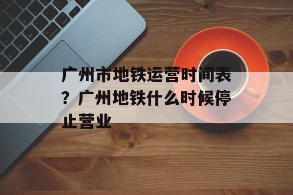 广州市地铁运营时间表？广州地铁什么时候停止营业-第1张图片-