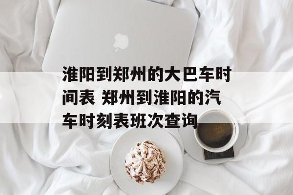 淮阳到郑州的大巴车时间表 郑州到淮阳的汽车时刻表班次查询-第1张图片-