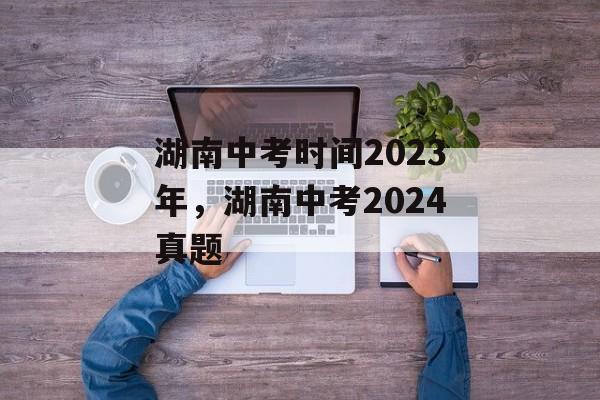 湖南中考时间2023年，湖南中考2024真题-第1张图片-