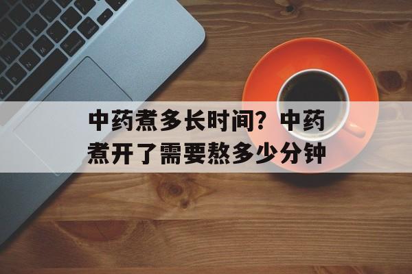 中药煮多长时间？中药煮开了需要熬多少分钟-第1张图片-