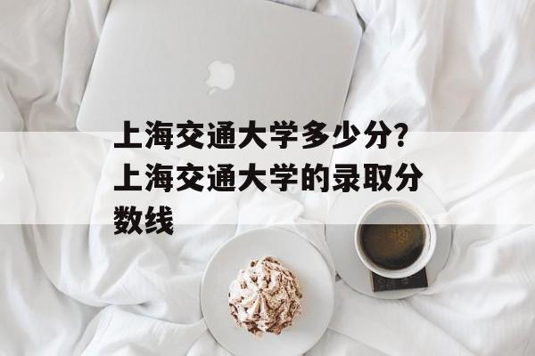 上海交通大学多少分？上海交通大学的录取分数线-第1张图片-