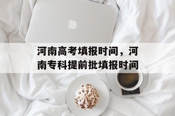 河南高考填报时间，河南专科提前批填报时间-第1张图片-