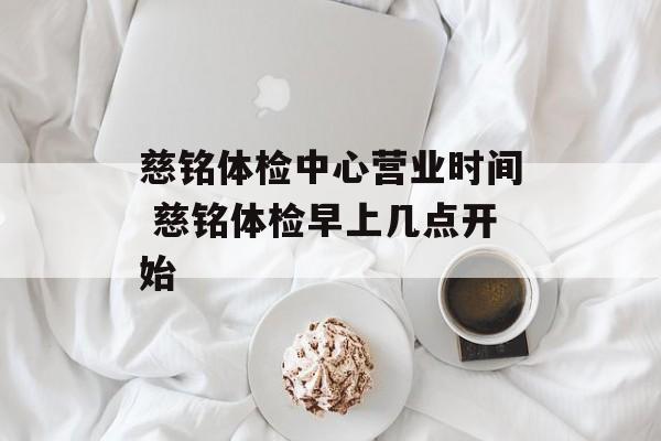 慈铭体检中心营业时间 慈铭体检早上几点开始-第1张图片-
