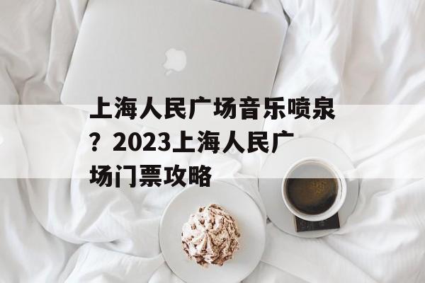 上海人民广场音乐喷泉？2023上海人民广场门票攻略-第1张图片-