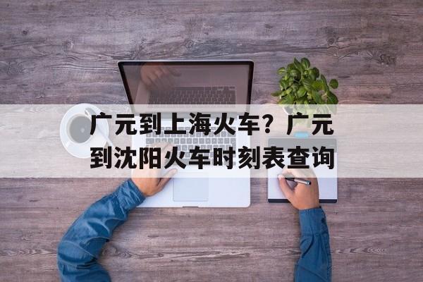 广元到上海火车？广元到沈阳火车时刻表查询-第1张图片-