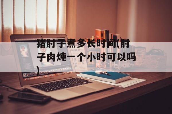 猪肘子煮多长时间(肘子肉炖一个小时可以吗)-第1张图片-