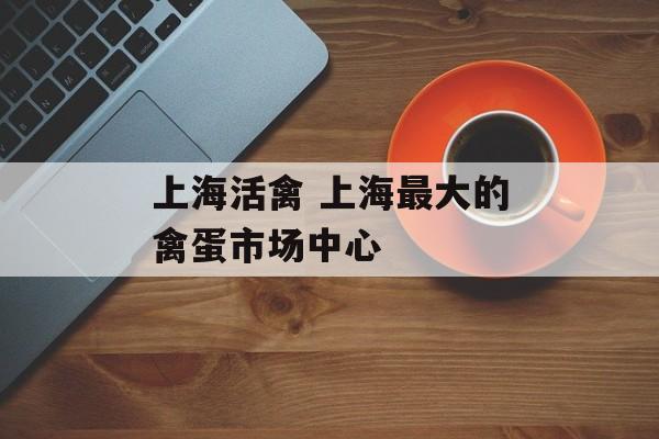 上海活禽 上海最大的禽蛋市场中心-第1张图片-