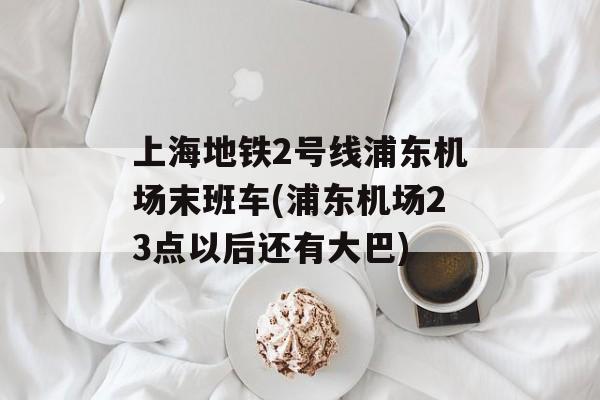 上海地铁2号线浦东机场末班车(浦东机场23点以后还有大巴)-第1张图片-