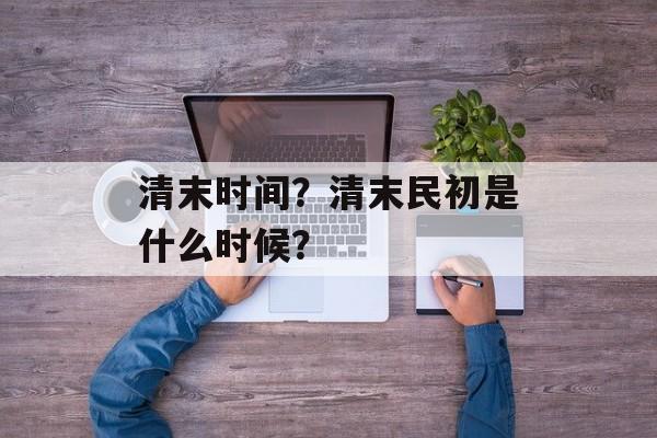 清末时间？清末民初是什么时候？-第1张图片-
