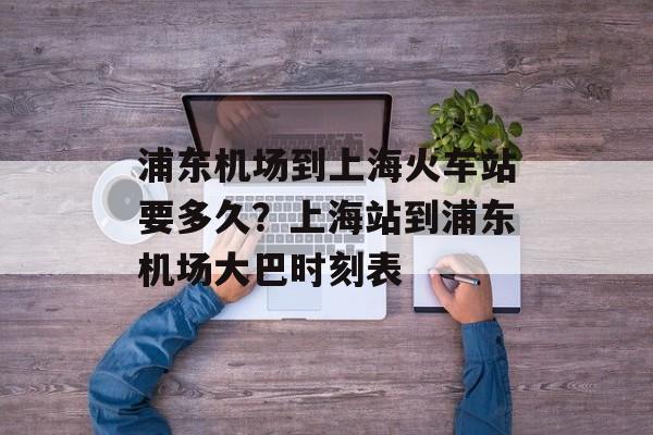 浦东机场到上海火车站要多久？上海站到浦东机场大巴时刻表-第1张图片-