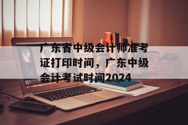 广东省中级会计师准考证打印时间，广东中级会计考试时间2024-第1张图片-