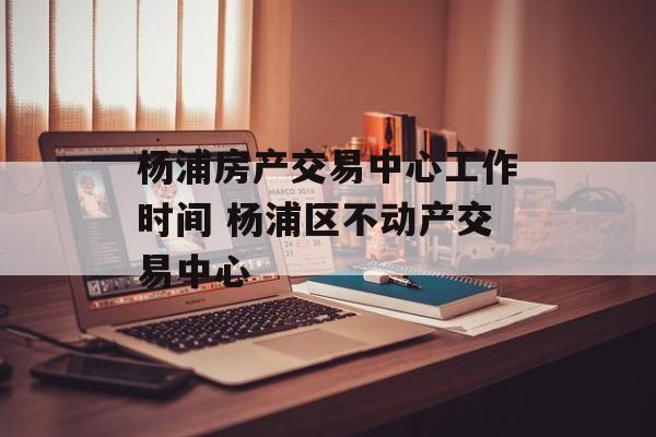杨浦房产交易中心工作时间 杨浦区不动产交易中心-第1张图片-