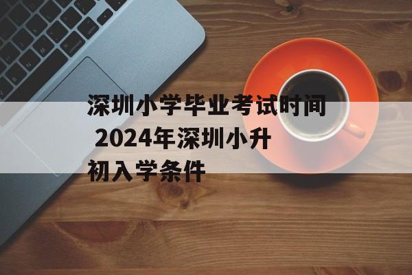 深圳小学毕业考试时间 2024年深圳小升初入学条件-第1张图片-