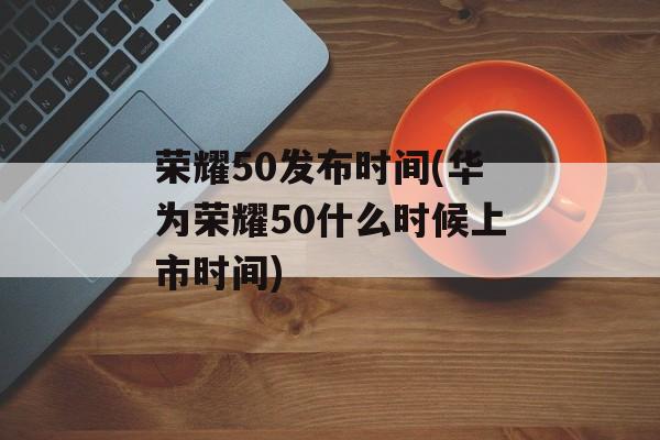 荣耀50发布时间(华为荣耀50什么时候上市时间)-第1张图片-