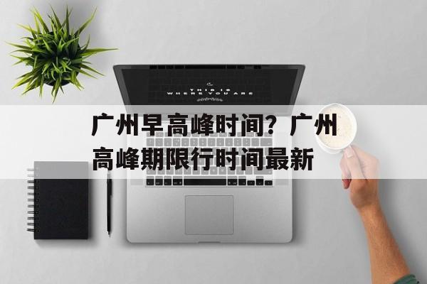 广州早高峰时间？广州高峰期限行时间最新-第1张图片-