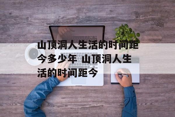山顶洞人生活的时间距今多少年 山顶洞人生活的时间距今-第1张图片-