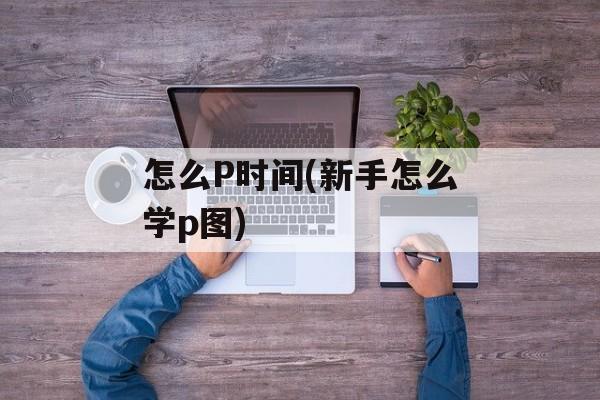 怎么P时间(新手怎么学p图)-第1张图片-