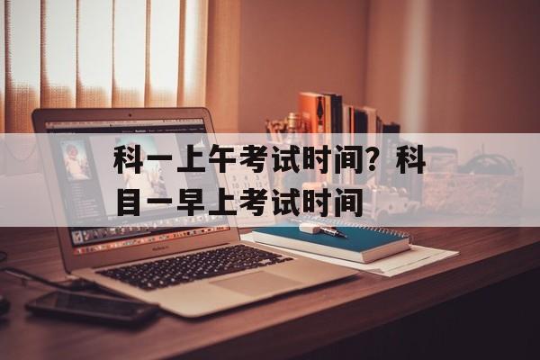科一上午考试时间？科目一早上考试时间-第1张图片-