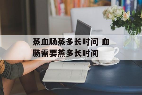 蒸血肠蒸多长时间 血肠需要蒸多长时间-第1张图片-