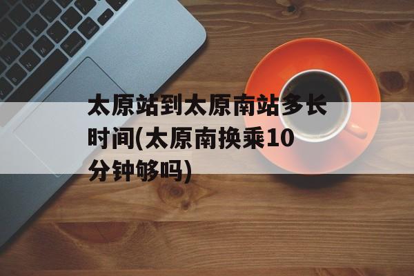 太原站到太原南站多长时间(太原南换乘10分钟够吗)-第1张图片-