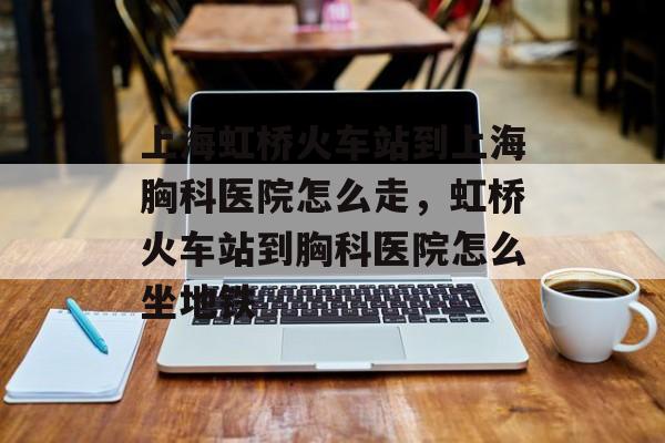 上海虹桥火车站到上海胸科医院怎么走，虹桥火车站到胸科医院怎么坐地铁-第1张图片-