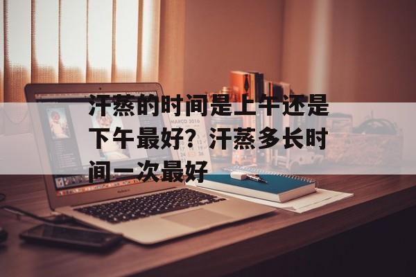 汗蒸的时间是上午还是下午最好？汗蒸多长时间一次最好-第1张图片-