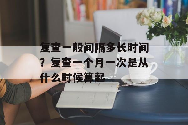 复查一般间隔多长时间？复查一个月一次是从什么时候算起-第1张图片-