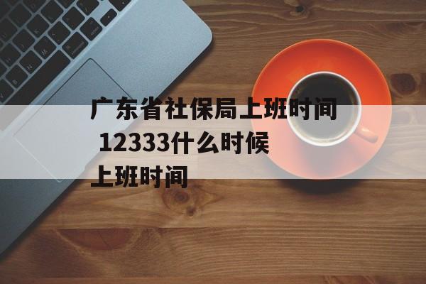 广东省社保局上班时间 12333什么时候上班时间-第1张图片-