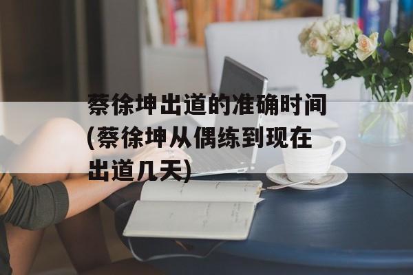 蔡徐坤出道的准确时间(蔡徐坤从偶练到现在出道几天)-第1张图片-