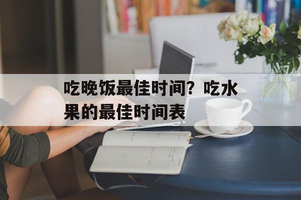 吃晚饭最佳时间？吃水果的最佳时间表-第1张图片-
