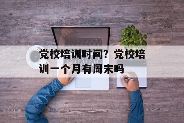 党校培训时间？党校培训一个月有周末吗-第1张图片-