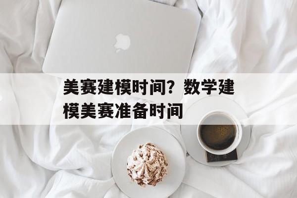 美赛建模时间？数学建模美赛准备时间-第1张图片-