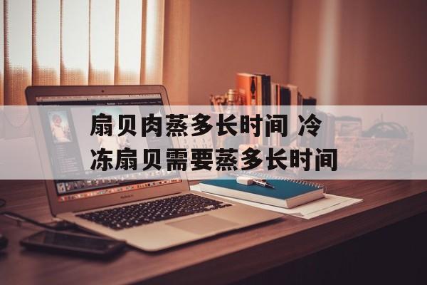 扇贝肉蒸多长时间 冷冻扇贝需要蒸多长时间-第1张图片-