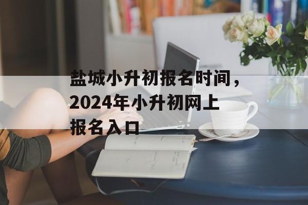 盐城小升初报名时间，2024年小升初网上报名入口-第1张图片-